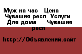 Муж на час › Цена ­ 100 - Чувашия респ. Услуги » Для дома   . Чувашия респ.